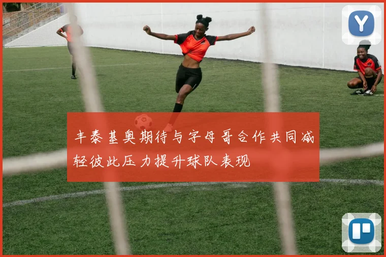 丰泰基奥期待与字母哥合作共同减轻彼此压力提升球队表现