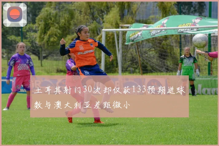 土耳其射门30次却仅获133预期进球数与澳大利亚差距微小