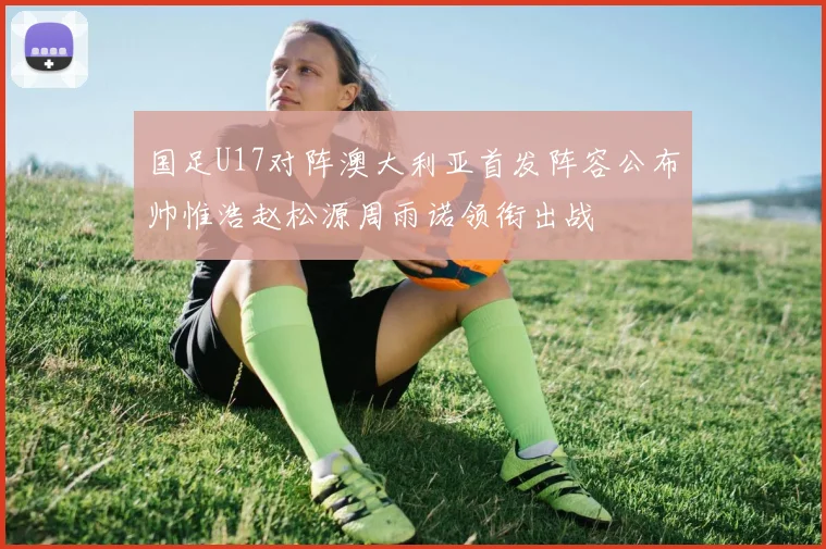 国足U17对阵澳大利亚首发阵容公布帅惟浩赵松源周雨诺领衔出战