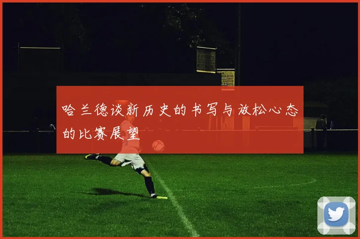 哈兰德谈新历史的书写与放松心态的比赛展望