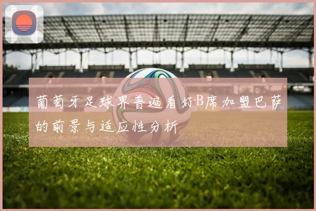 葡萄牙足球界普遍看好B席加盟巴萨的前景与适应性分析
