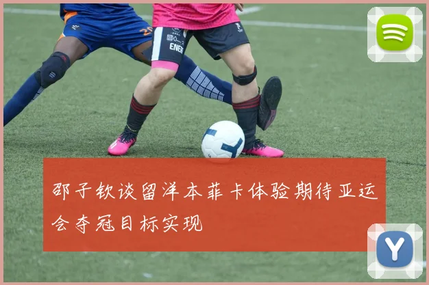邵子钦谈留洋本菲卡体验期待亚运会夺冠目标实现