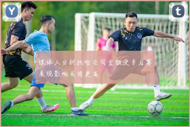 媒体人分析托哈合同金额受季后赛表现影响或将更高