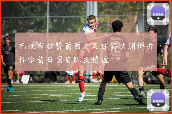 巴坎布称赞葡萄牙足球实力渊博并怀念昔日国安队友情谊