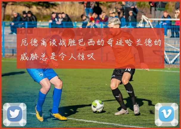 厄德高谈战胜巴西的奇迹哈兰德的威胁总是令人惊叹