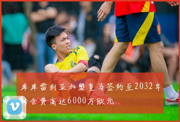 库库雷利亚加盟皇马签约至2032年转会费高达6000万欧元