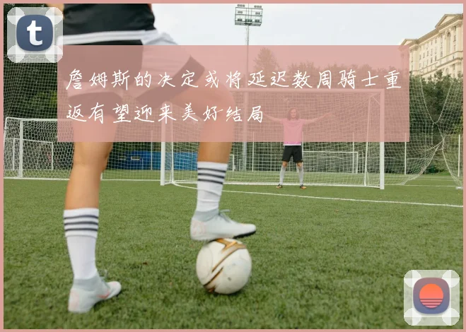 詹姆斯的决定或将延迟数周骑士重返有望迎来美好结局