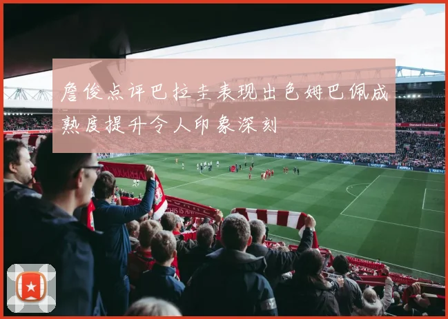 詹俊点评巴拉圭表现出色姆巴佩成熟度提升令人印象深刻