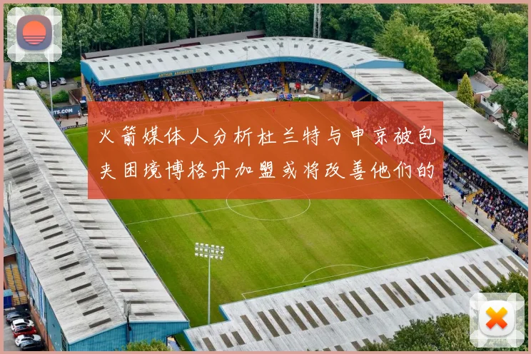 火箭媒体人分析杜兰特与申京被包夹困境博格丹加盟或将改善他们的进攻空间