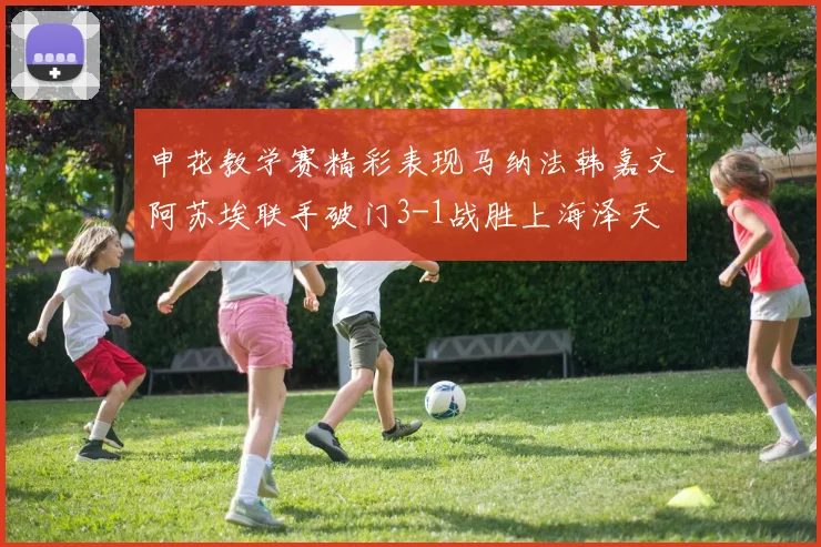 申花教学赛精彩表现马纳法韩嘉文阿苏埃联手破门3-1战胜上海泽天
